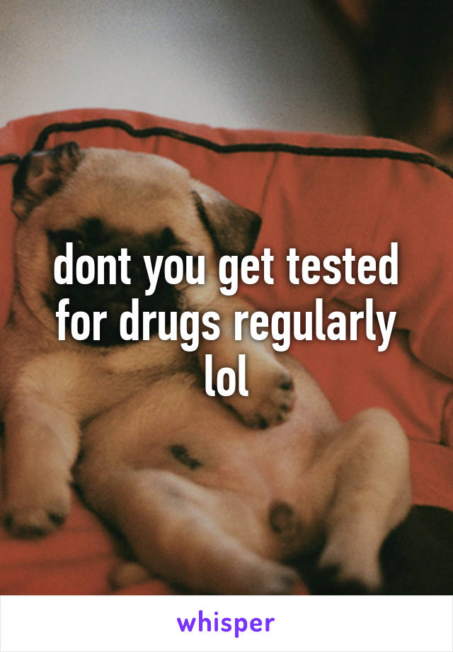 dont you get tested for drugs regularly lol