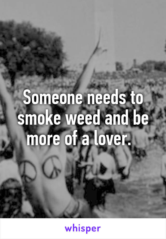 Someone needs to smoke weed and be more of a lover.  