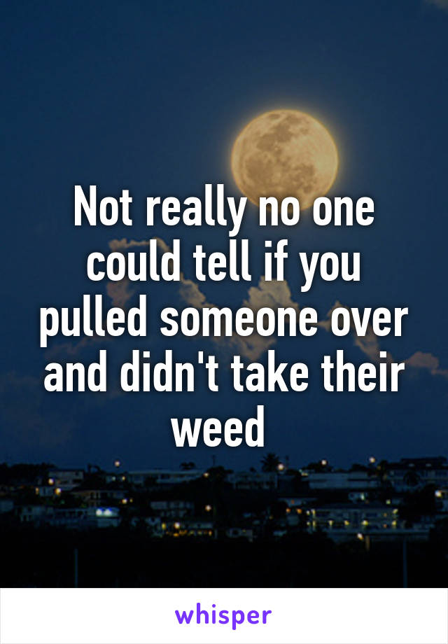 Not really no one could tell if you pulled someone over and didn't take their weed 