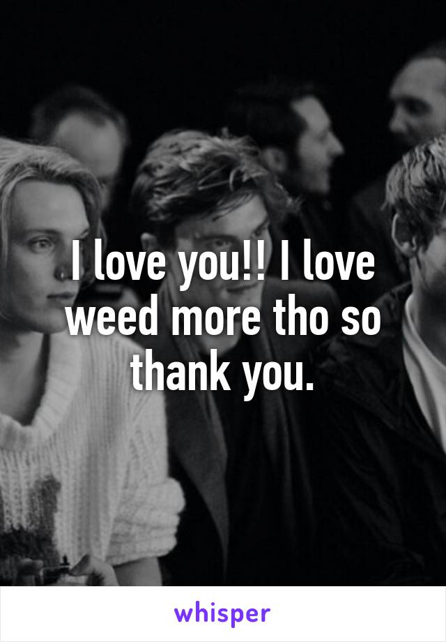 I love you!! I love weed more tho so thank you.