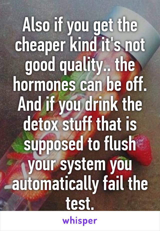 Also if you get the cheaper kind it's not good quality.. the hormones can be off. And if you drink the detox stuff that is supposed to flush your system you automatically fail the test.