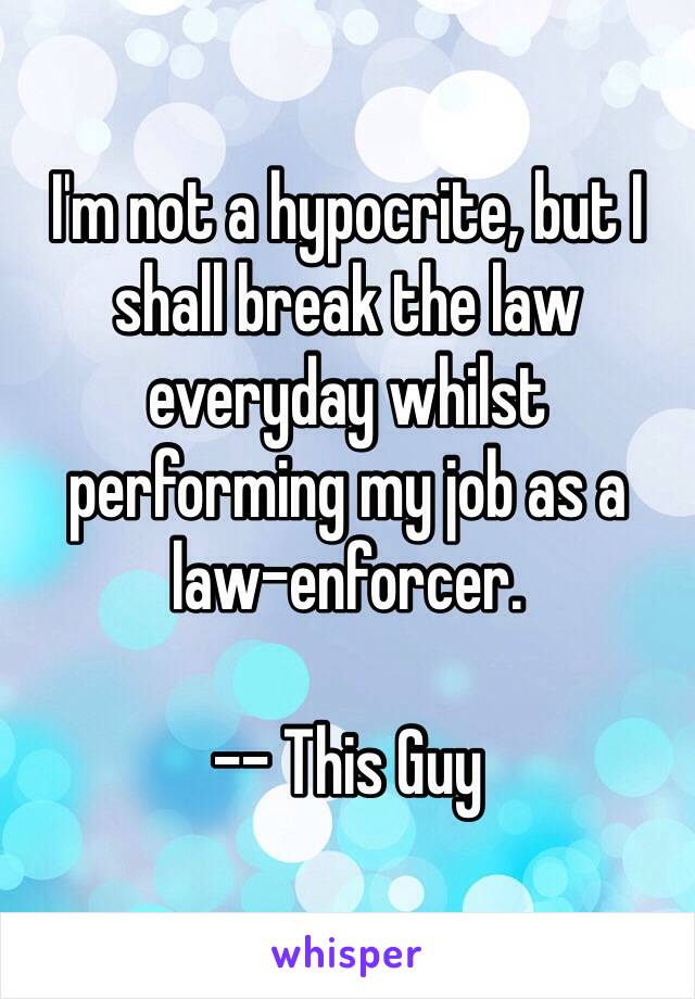 I'm not a hypocrite, but I shall break the law everyday whilst performing my job as a law-enforcer.

-- This Guy