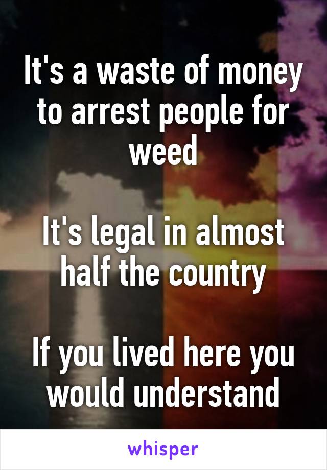 It's a waste of money to arrest people for weed

It's legal in almost half the country

If you lived here you would understand