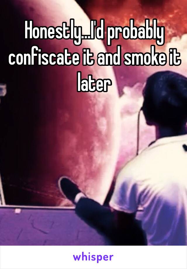 Honestly...I'd probably confiscate it and smoke it later