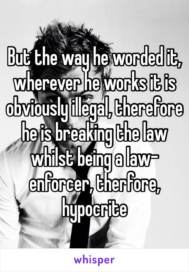 But the way he worded it, wherever he works it is obviously illegal, therefore he is breaking the law whilst being a law-enforcer, therfore, hypocrite 