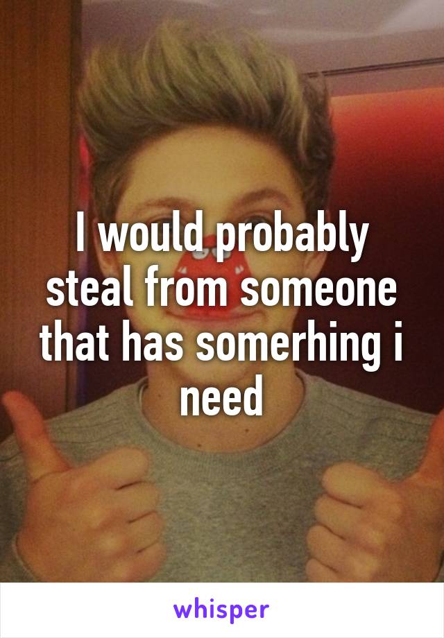 I would probably steal from someone that has somerhing i need