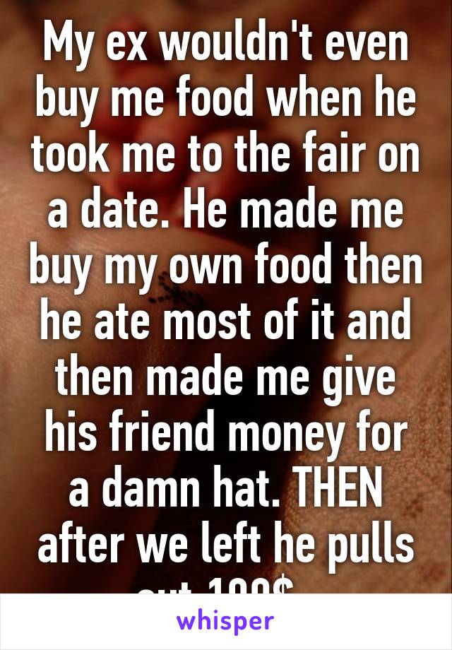 My ex wouldn't even buy me food when he took me to the fair on a date. He made me buy my own food then he ate most of it and then made me give his friend money for a damn hat. THEN after we left he pulls out 100$. 