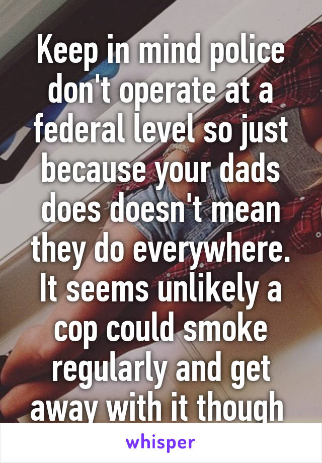 Keep in mind police don't operate at a federal level so just because your dads does doesn't mean they do everywhere. It seems unlikely a cop could smoke regularly and get away with it though 