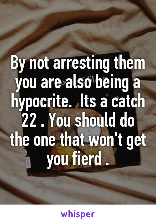 By not arresting them you are also being a hypocrite.  Its a catch 22 . You should do the one that won't get you fierd .