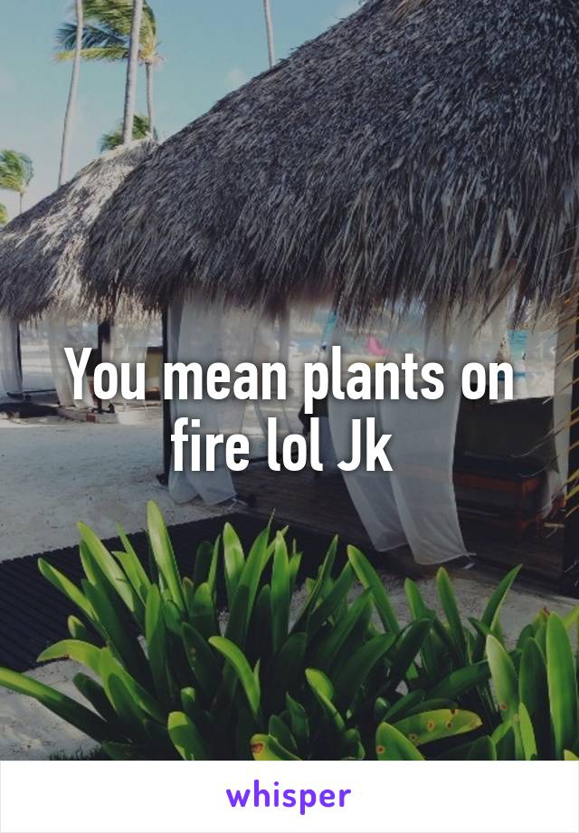 You mean plants on fire lol Jk 