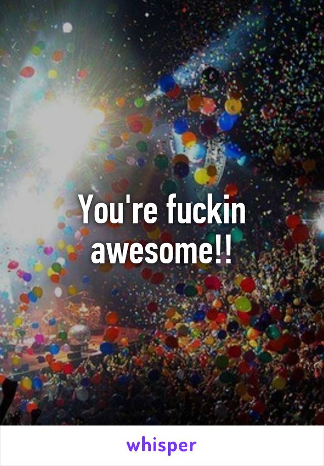 You're fuckin awesome!!