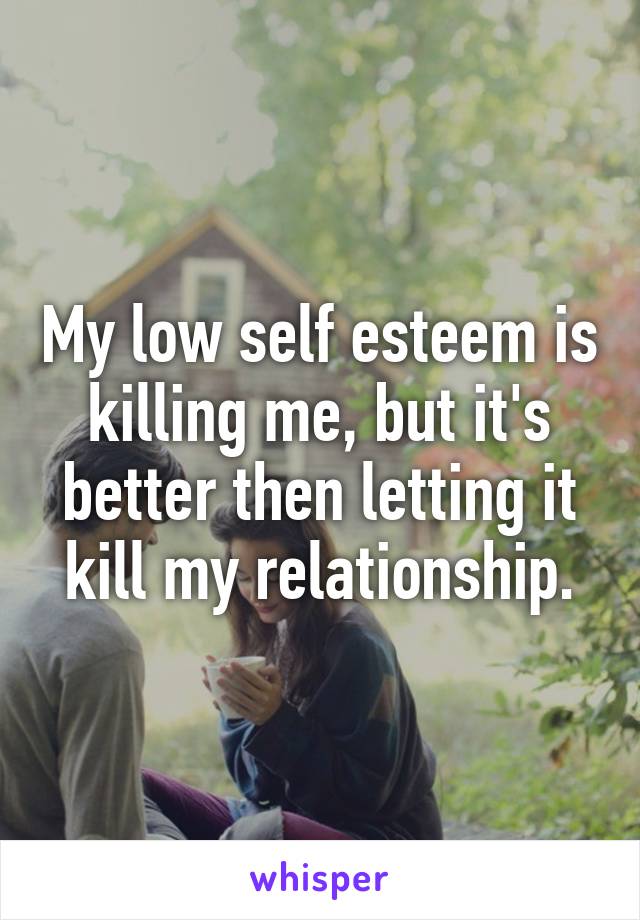 My low self esteem is killing me, but it's better then letting it kill my relationship.