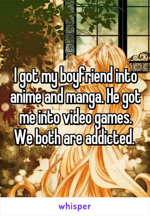 I got my boyfriend into anime and manga. He got me into video games. We both are addicted. 