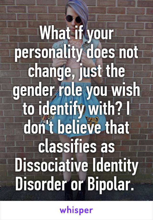 What if your personality does not change, just the gender role you wish to identify with? I don't believe that classifies as Dissociative Identity Disorder or Bipolar. 