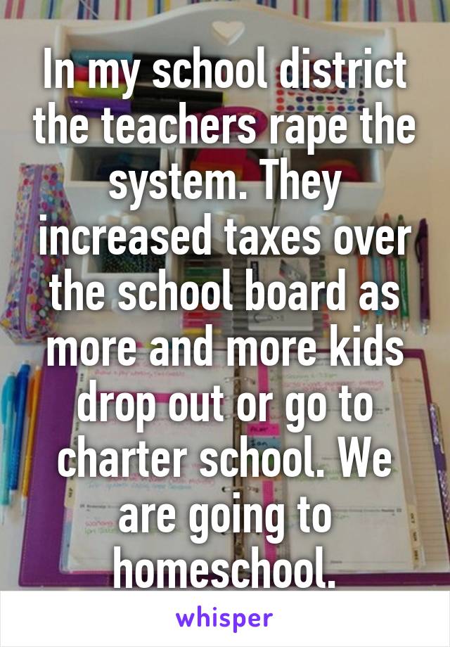 In my school district the teachers rape the system. They increased taxes over the school board as more and more kids drop out or go to charter school. We are going to homeschool.
