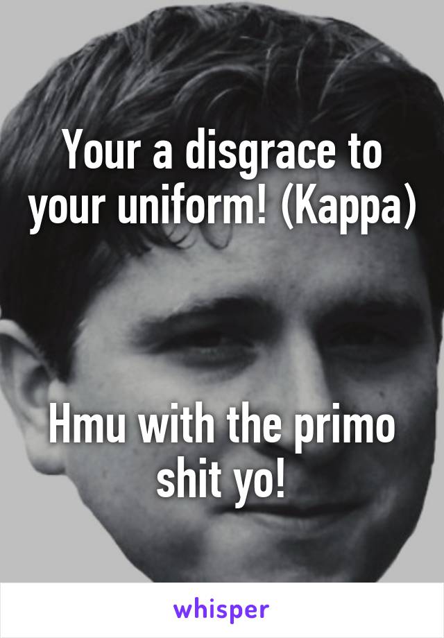 Your a disgrace to your uniform! (Kappa)



Hmu with the primo shit yo!