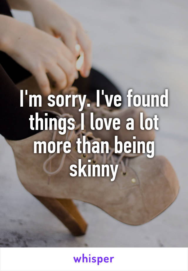 I'm sorry. I've found things I love a lot more than being skinny