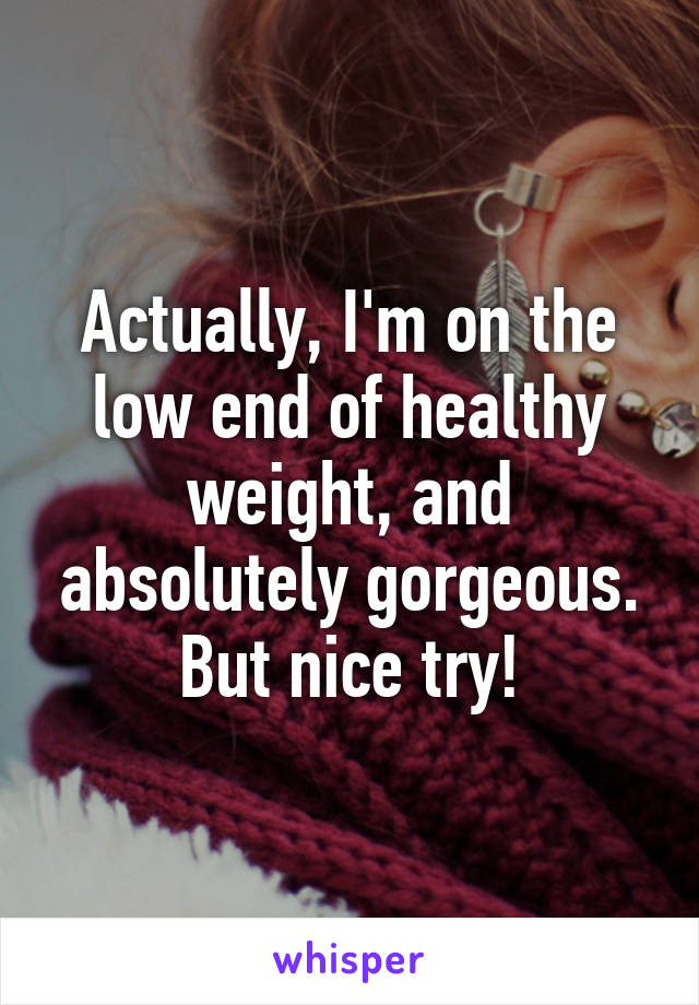 Actually, I'm on the low end of healthy weight, and absolutely gorgeous. But nice try!