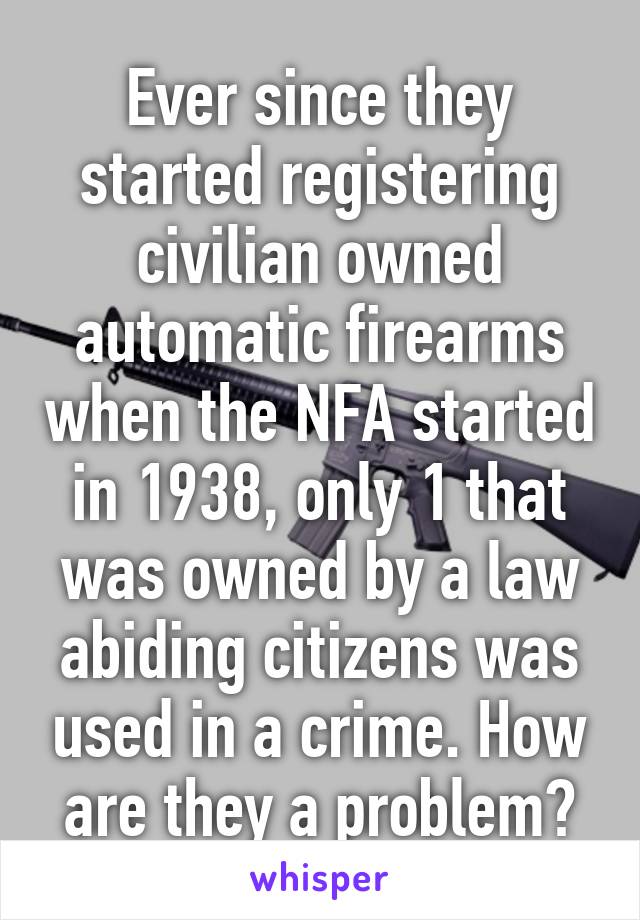 Ever since they started registering civilian owned automatic firearms when the NFA started in 1938, only 1 that was owned by a law abiding citizens was used in a crime. How are they a problem?