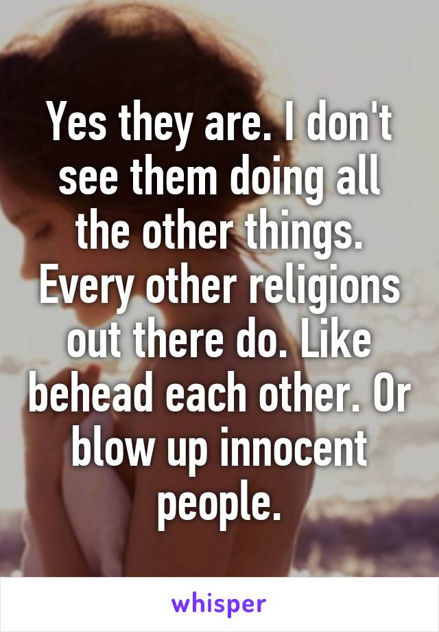 Yes they are. I don't see them doing all the other things. Every other religions out there do. Like behead each other. Or blow up innocent people.