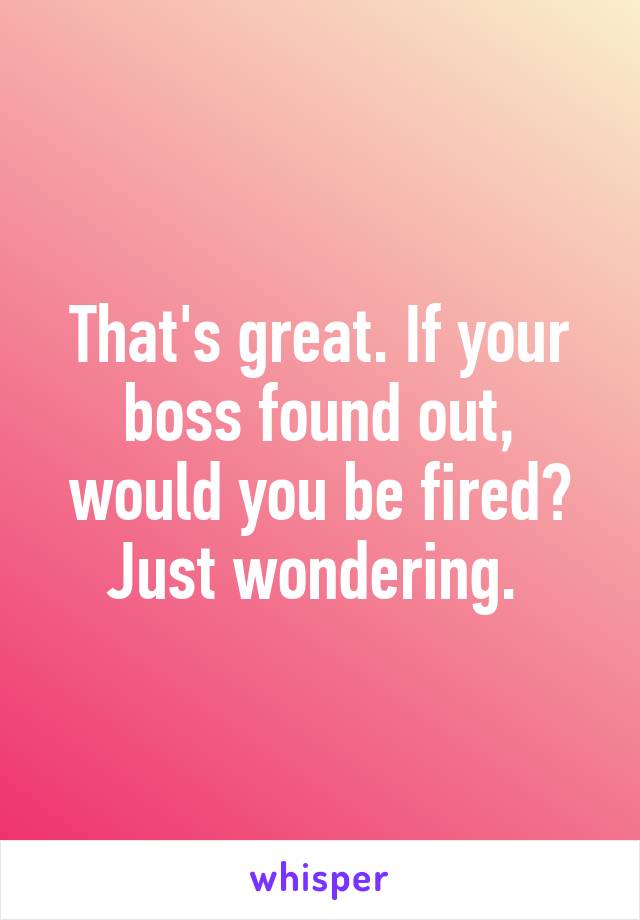 That's great. If your boss found out, would you be fired? Just wondering. 