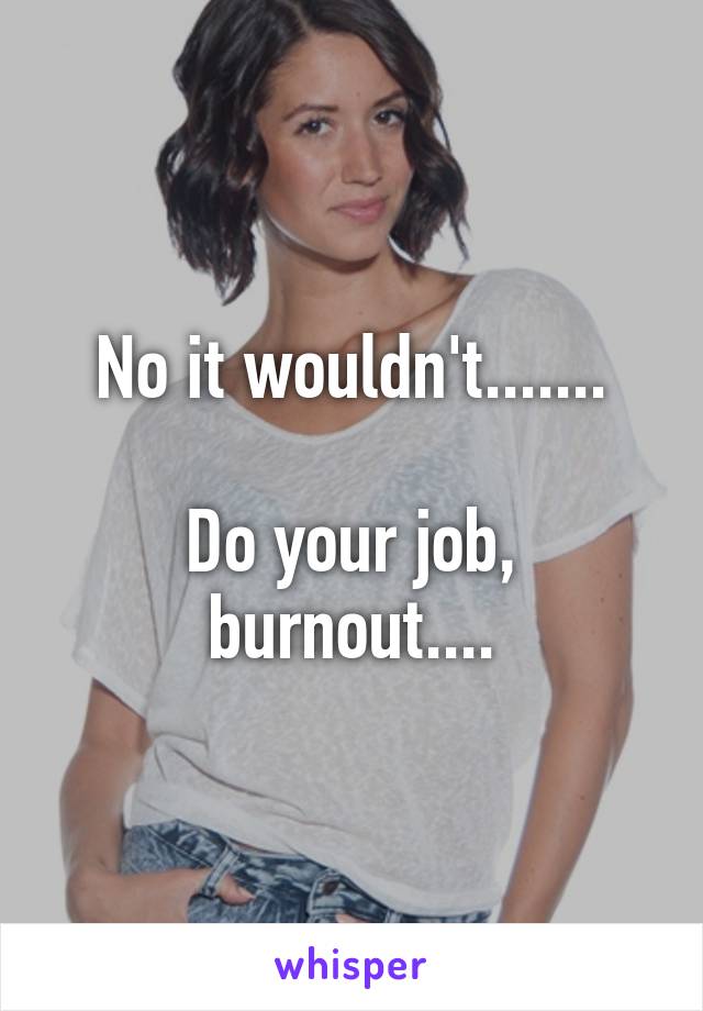 No it wouldn't.......

Do your job, burnout....