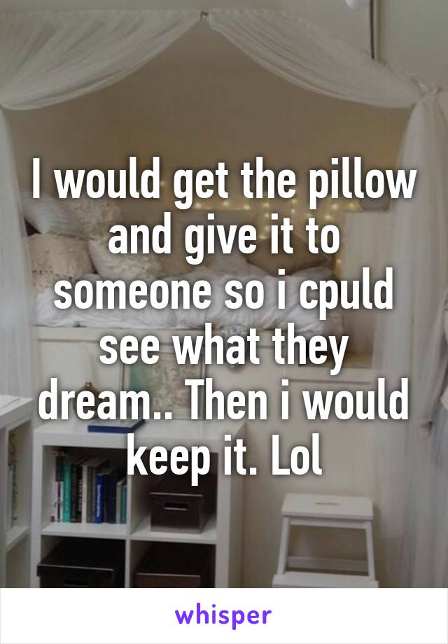 I would get the pillow and give it to someone so i cpuld see what they dream.. Then i would keep it. Lol
