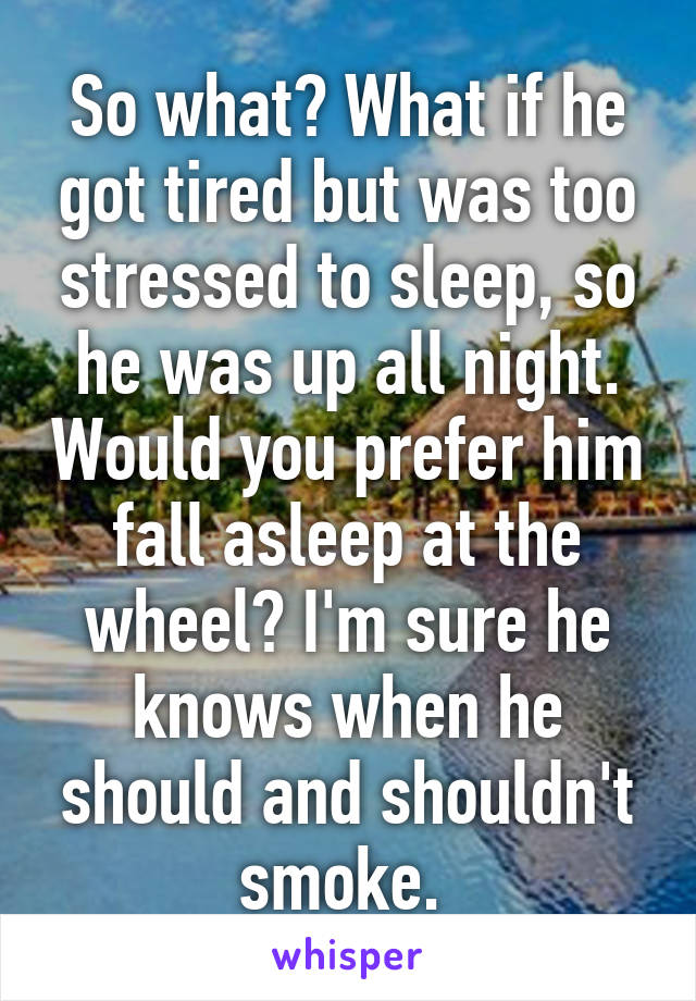 So what? What if he got tired but was too stressed to sleep, so he was up all night. Would you prefer him fall asleep at the wheel? I'm sure he knows when he should and shouldn't smoke. 