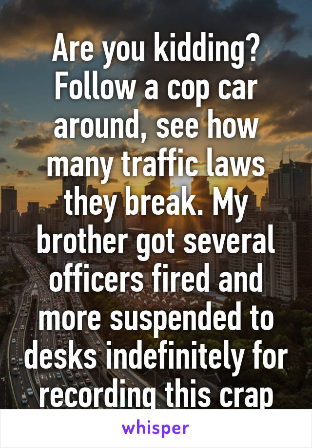 Are you kidding? Follow a cop car around, see how many traffic laws they break. My brother got several officers fired and more suspended to desks indefinitely for recording this crap