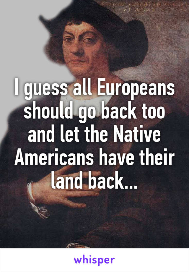 I guess all Europeans should go back too and let the Native Americans have their land back...