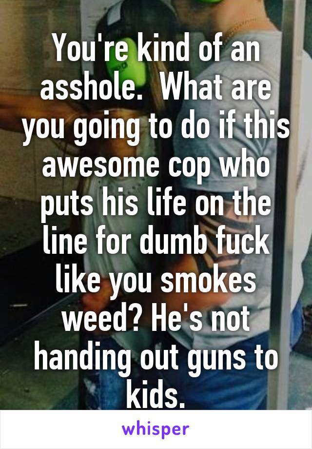 You're kind of an asshole.  What are you going to do if this awesome cop who puts his life on the line for dumb fuck like you smokes weed? He's not handing out guns to kids.