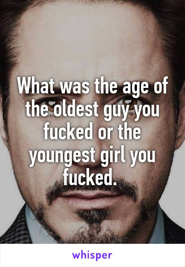 What was the age of the oldest guy you fucked or the youngest girl you fucked. 