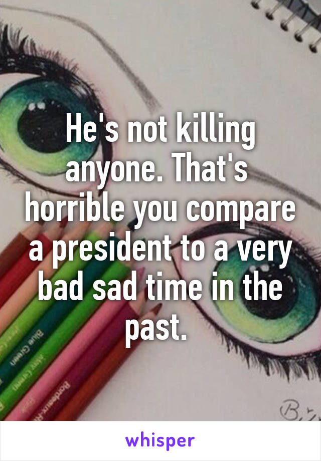 He's not killing anyone. That's  horrible you compare a president to a very bad sad time in the past. 