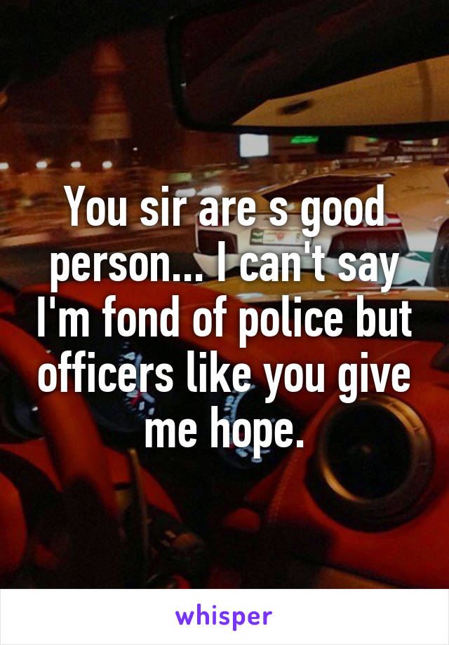 You sir are s good person... I can't say I'm fond of police but officers like you give me hope.