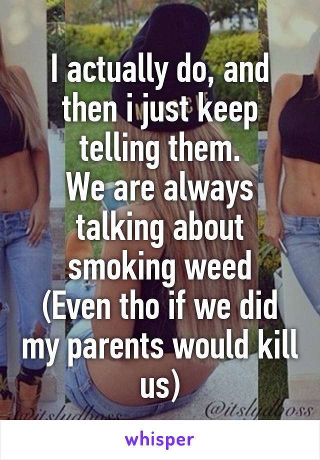 I actually do, and then i just keep telling them.
We are always talking about smoking weed
(Even tho if we did my parents would kill us)