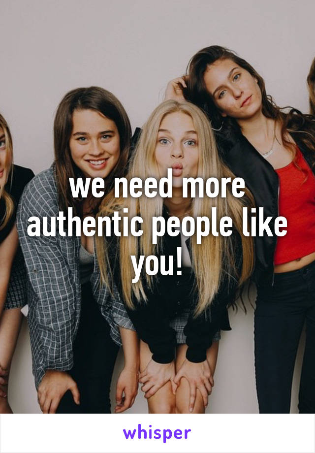 we need more authentic people like you!