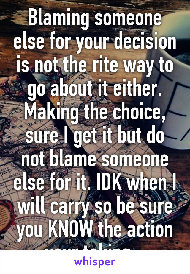 Blaming someone else for your decision is not the rite way to go about it either. Making the choice, sure I get it but do not blame someone else for it. IDK when I will carry so be sure you KNOW the action your taking.  