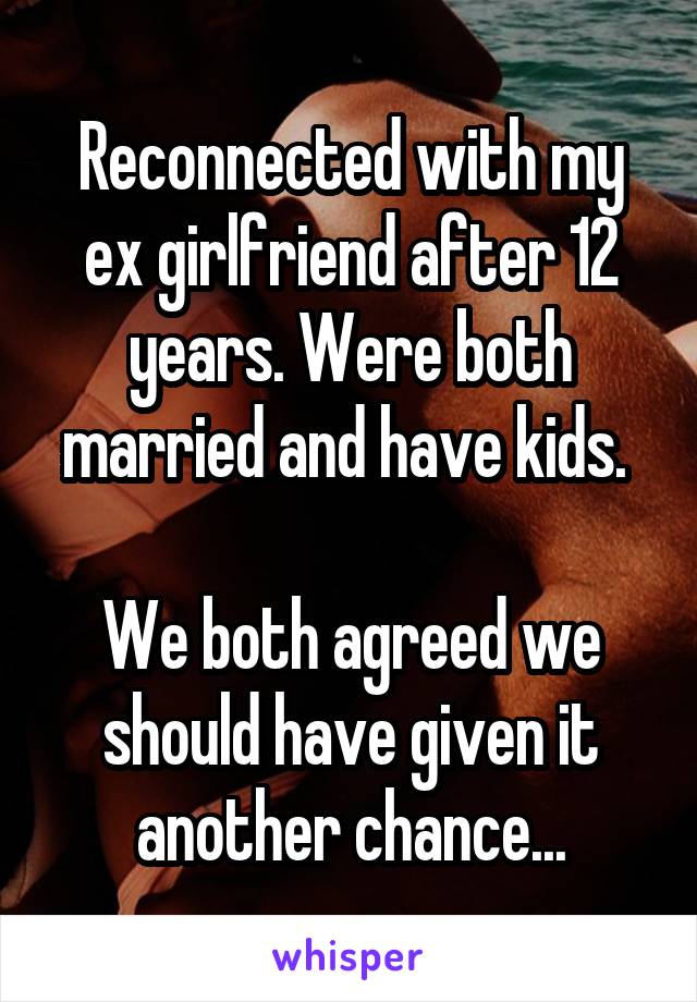 Reconnected with my ex girlfriend after 12 years. Were both married and have kids. 

We both agreed we should have given it another chance...