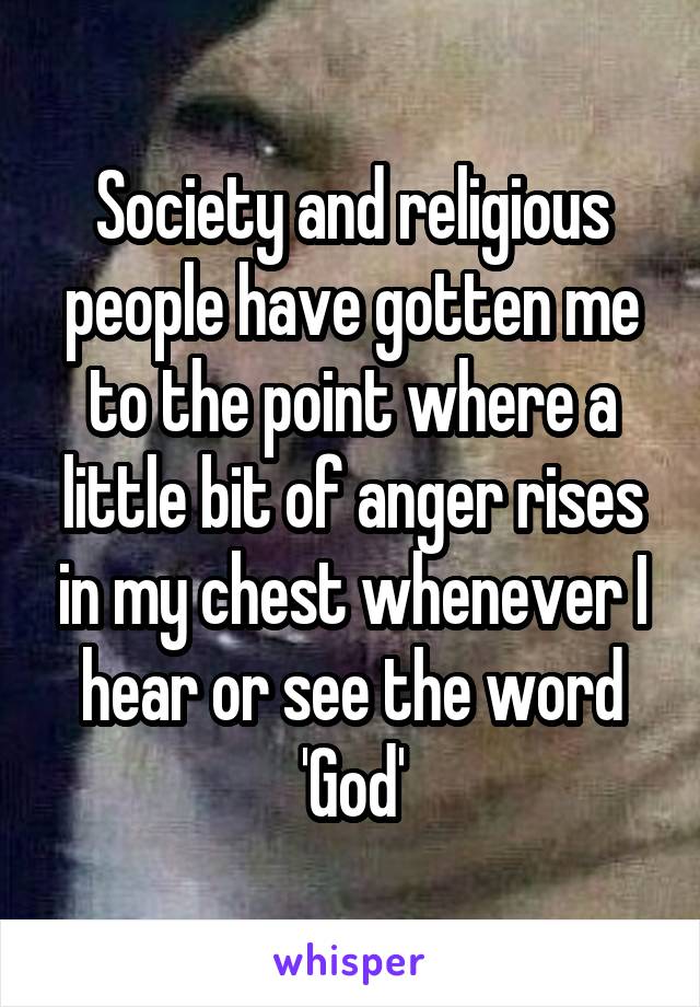 Society and religious people have gotten me to the point where a little bit of anger rises in my chest whenever I hear or see the word 'God'