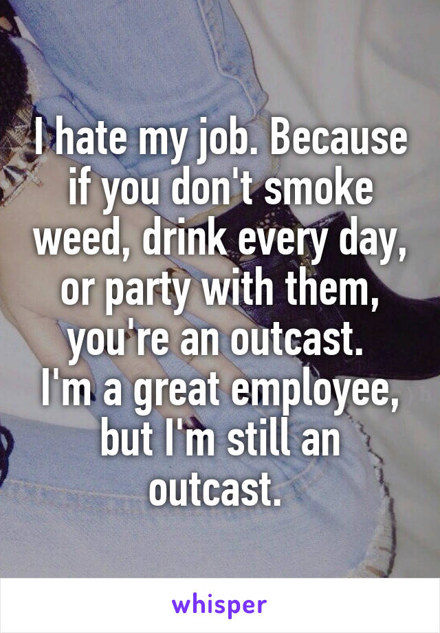 I hate my job. Because if you don't smoke weed, drink every day, or party with them, you're an outcast. 
I'm a great employee, but I'm still an outcast. 