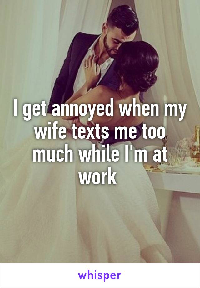 I get annoyed when my wife texts me too much while I'm at work 