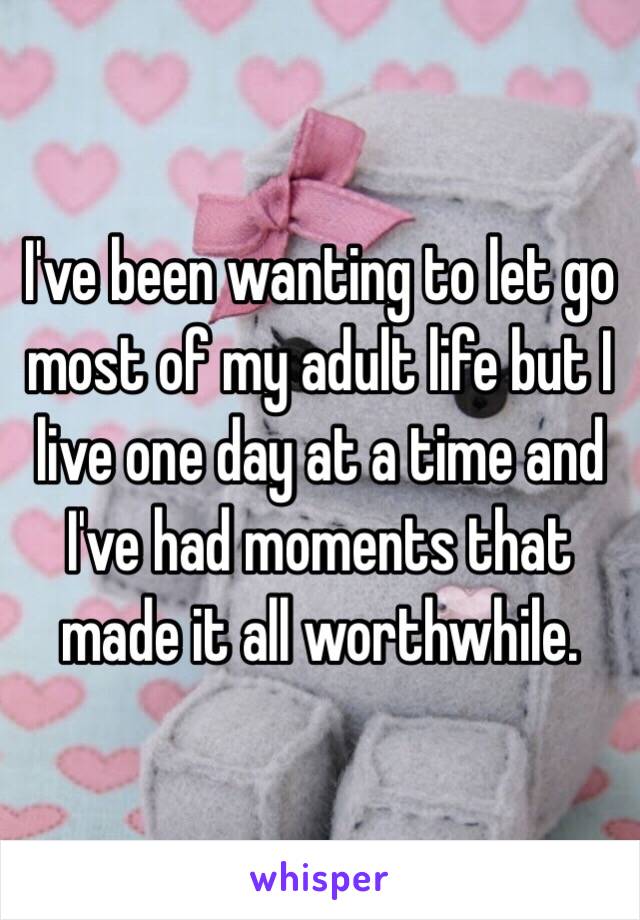 I've been wanting to let go most of my adult life but I live one day at a time and I've had moments that made it all worthwhile. 