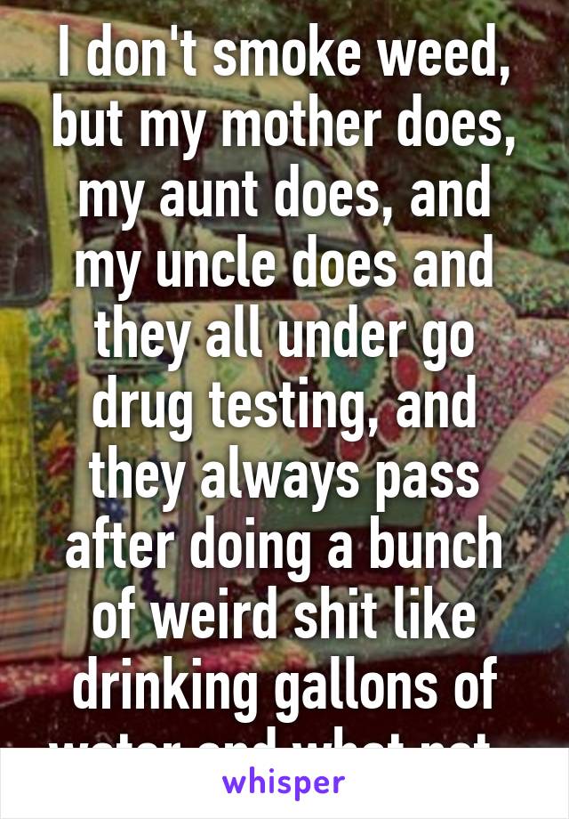 I don't smoke weed, but my mother does, my aunt does, and my uncle does and they all under go drug testing, and they always pass after doing a bunch of weird shit like drinking gallons of water and what not. 