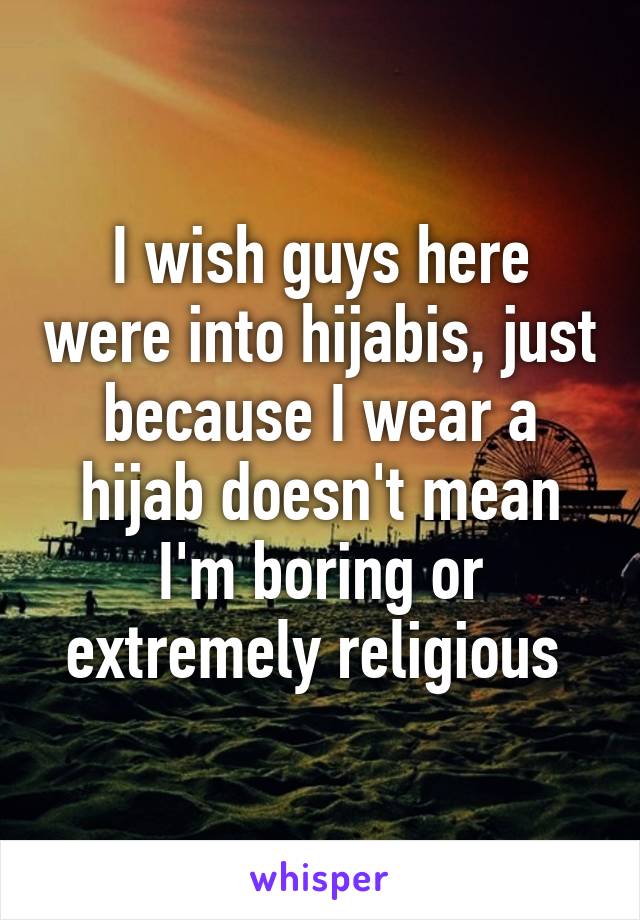 I wish guys here were into hijabis, just because I wear a hijab doesn't mean I'm boring or extremely religious 