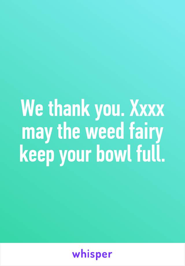 We thank you. Xxxx may the weed fairy keep your bowl full.