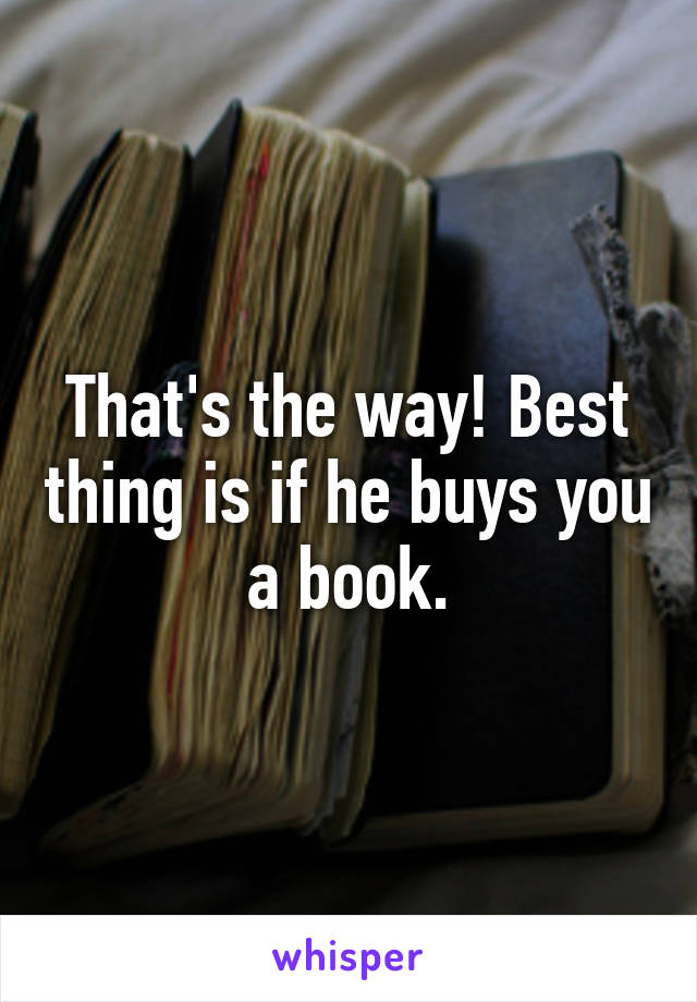 That's the way! Best thing is if he buys you a book.