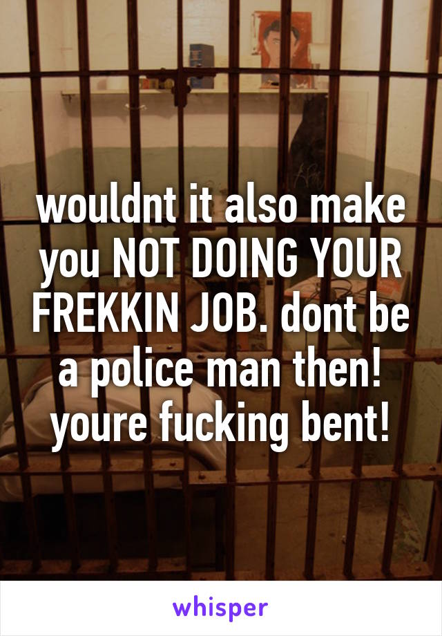 wouldnt it also make you NOT DOING YOUR FREKKIN JOB. dont be a police man then! youre fucking bent!