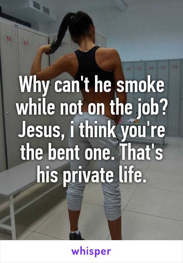 Why can't he smoke while not on the job? Jesus, i think you're the bent one. That's his private life.