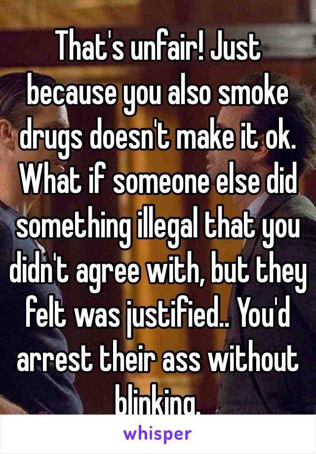 That's unfair! Just because you also smoke drugs doesn't make it ok. What if someone else did something illegal that you didn't agree with, but they felt was justified.. You'd arrest their ass without blinking. 