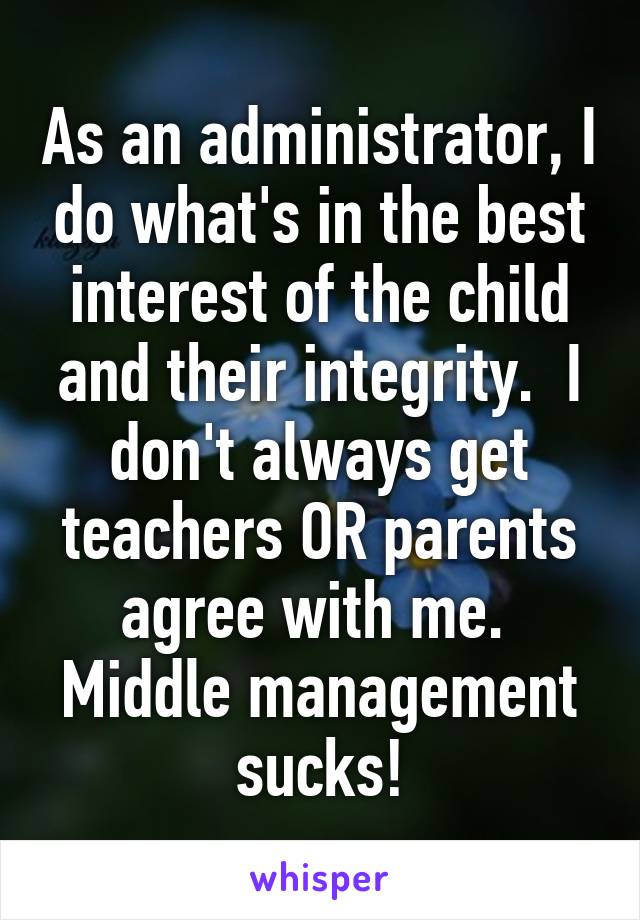 As an administrator, I do what's in the best interest of the child and their integrity.  I don't always get teachers OR parents agree with me.  Middle management sucks!